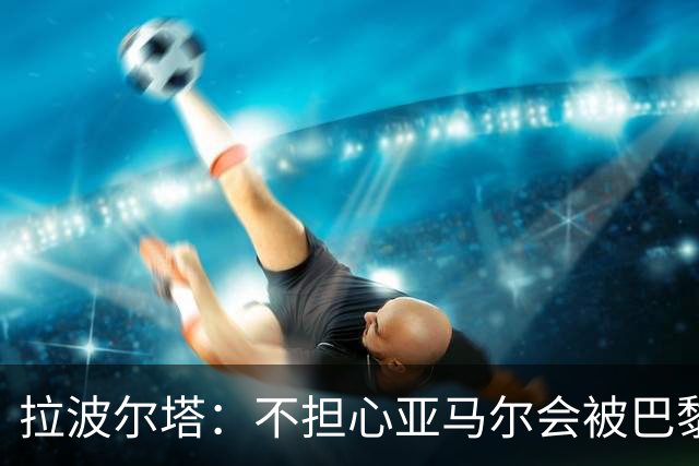 拉波尔塔：不担心亚马尔会被巴黎的高薪诱惑，对巴萨底蕴充满信心